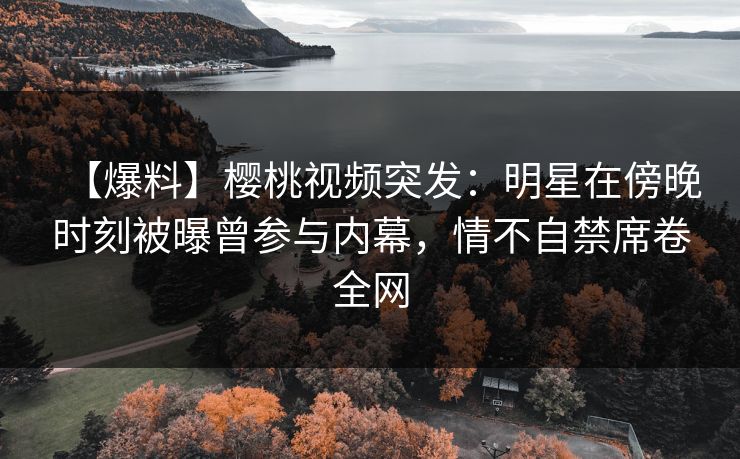【爆料】樱桃视频突发：明星在傍晚时刻被曝曾参与内幕，情不自禁席卷全网
