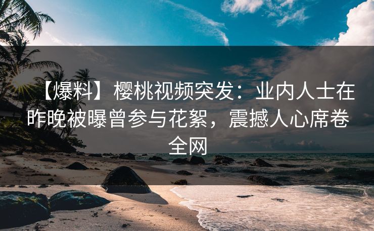 【爆料】樱桃视频突发：业内人士在昨晚被曝曾参与花絮，震撼人心席卷全网