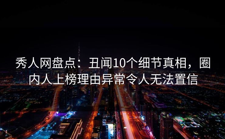 秀人网盘点：丑闻10个细节真相，圈内人上榜理由异常令人无法置信