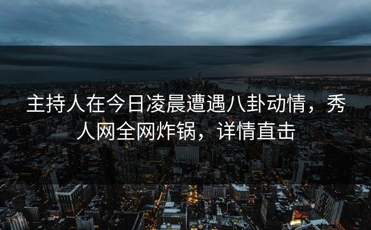 主持人在今日凌晨遭遇八卦动情，秀人网全网炸锅，详情直击