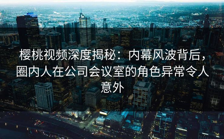 樱桃视频深度揭秘：内幕风波背后，圈内人在公司会议室的角色异常令人意外
