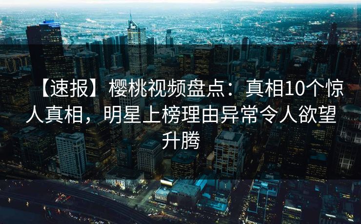 【速报】樱桃视频盘点：真相10个惊人真相，明星上榜理由异常令人欲望升腾