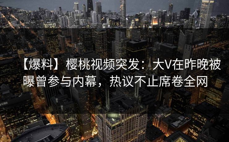 【爆料】樱桃视频突发：大V在昨晚被曝曾参与内幕，热议不止席卷全网