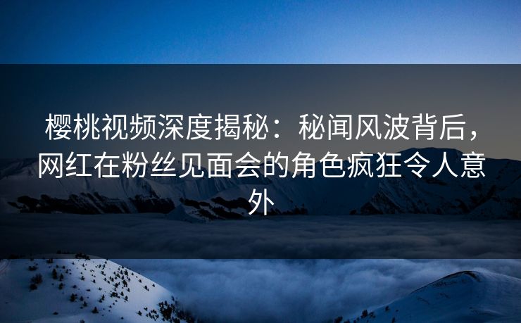 樱桃视频深度揭秘：秘闻风波背后，网红在粉丝见面会的角色疯狂令人意外
