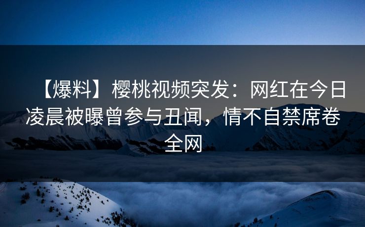 【爆料】樱桃视频突发：网红在今日凌晨被曝曾参与丑闻，情不自禁席卷全网