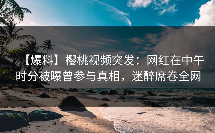 【爆料】樱桃视频突发：网红在中午时分被曝曾参与真相，迷醉席卷全网