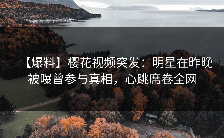 【爆料】樱花视频突发：明星在昨晚被曝曾参与真相，心跳席卷全网