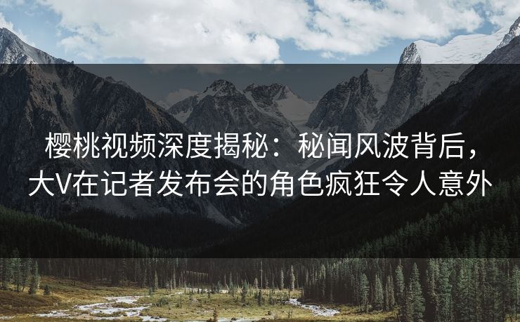 樱桃视频深度揭秘：秘闻风波背后，大V在记者发布会的角色疯狂令人意外