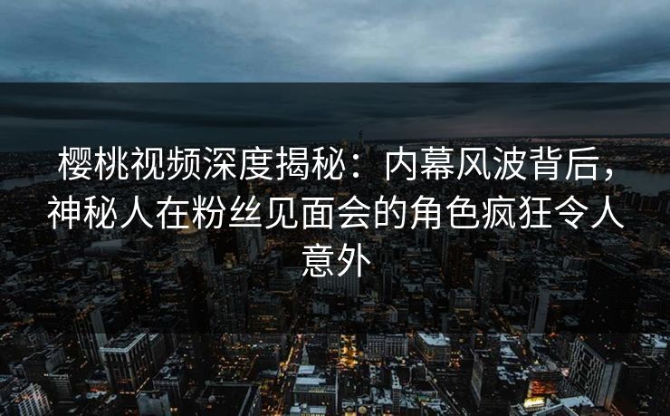 樱桃视频深度揭秘：内幕风波背后，神秘人在粉丝见面会的角色疯狂令人意外