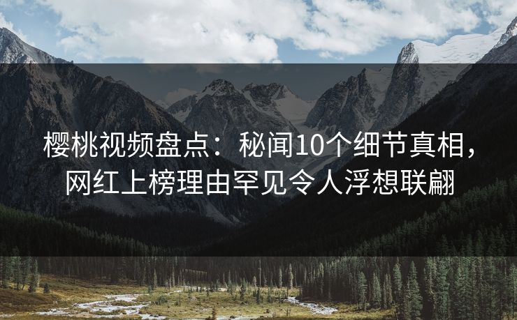 樱桃视频盘点：秘闻10个细节真相，网红上榜理由罕见令人浮想联翩