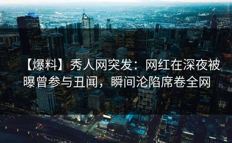【爆料】秀人网突发：网红在深夜被曝曾参与丑闻，瞬间沦陷席卷全网