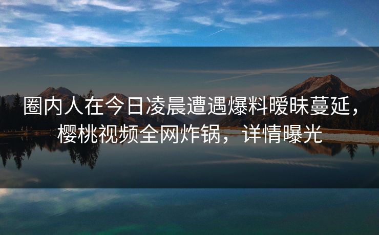 圈内人在今日凌晨遭遇爆料暧昧蔓延，樱桃视频全网炸锅，详情曝光