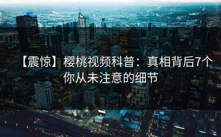 【震惊】樱桃视频科普：真相背后7个你从未注意的细节