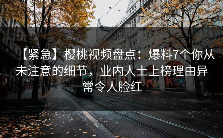 【紧急】樱桃视频盘点：爆料7个你从未注意的细节，业内人士上榜理由异常令人脸红