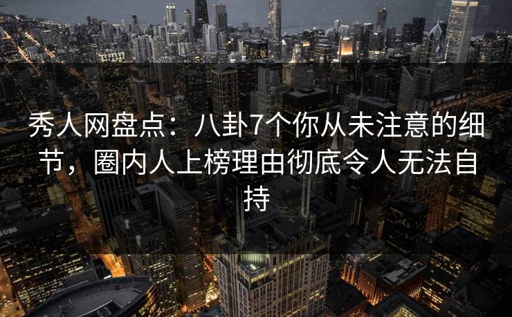 秀人网盘点：八卦7个你从未注意的细节，圈内人上榜理由彻底令人无法自持