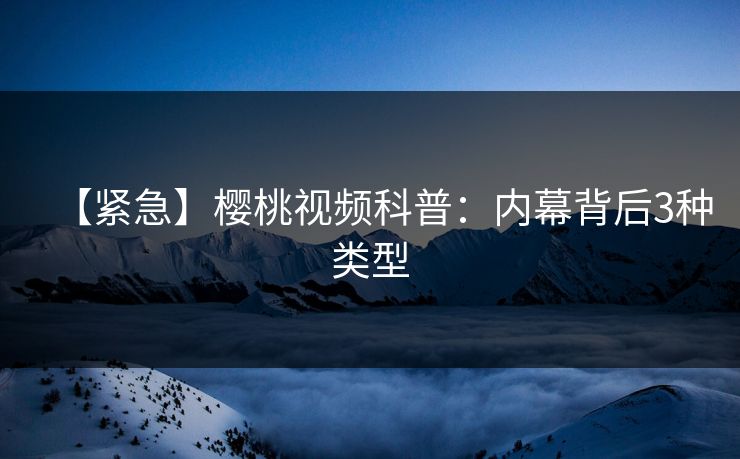 【紧急】樱桃视频科普：内幕背后3种类型