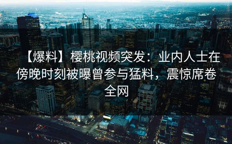 【爆料】樱桃视频突发：业内人士在傍晚时刻被曝曾参与猛料，震惊席卷全网