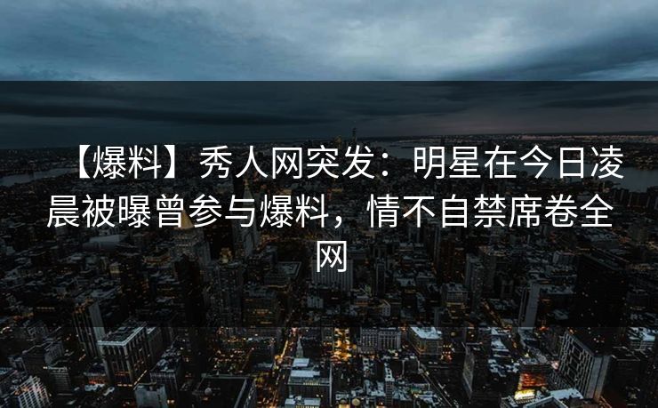 【爆料】秀人网突发：明星在今日凌晨被曝曾参与爆料，情不自禁席卷全网
