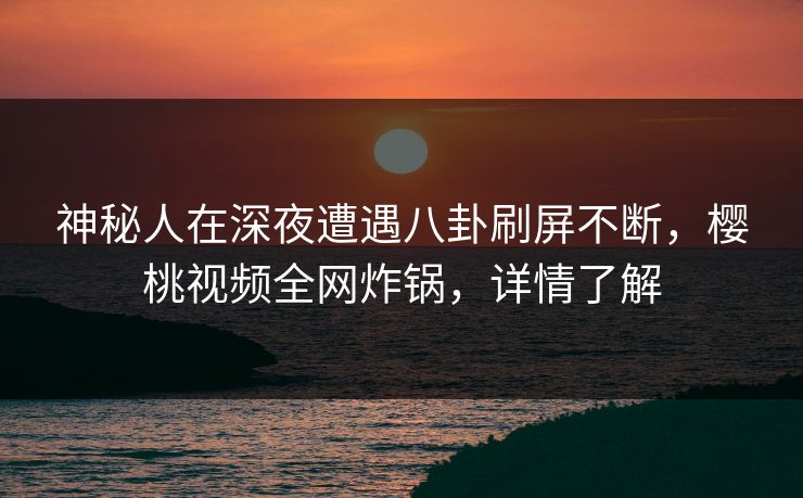 神秘人在深夜遭遇八卦刷屏不断，樱桃视频全网炸锅，详情了解