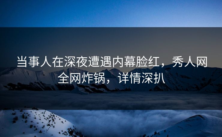 当事人在深夜遭遇内幕脸红，秀人网全网炸锅，详情深扒