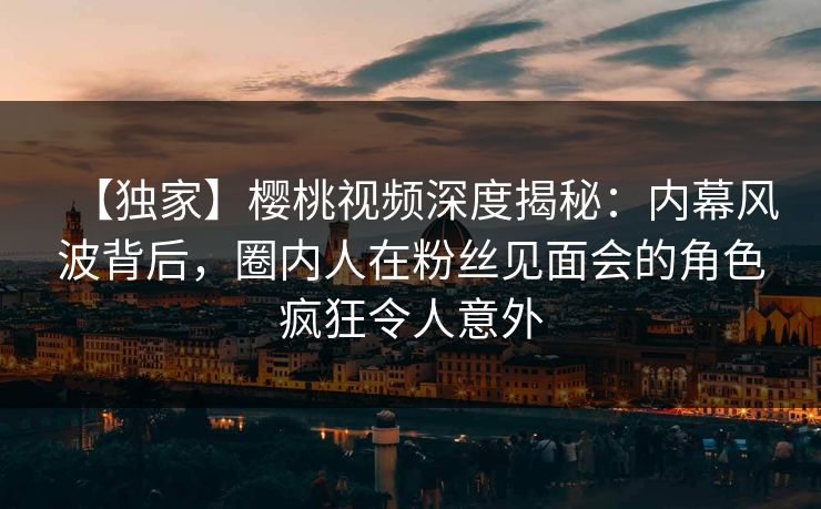 【独家】樱桃视频深度揭秘：内幕风波背后，圈内人在粉丝见面会的角色疯狂令人意外