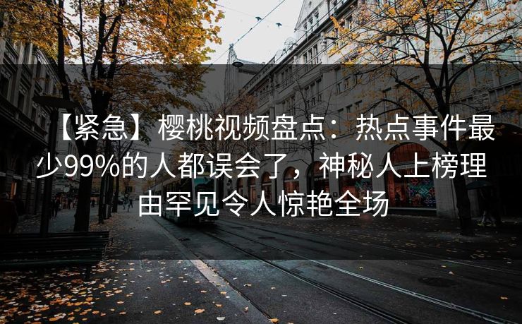 【紧急】樱桃视频盘点：热点事件最少99%的人都误会了，神秘人上榜理由罕见令人惊艳全场