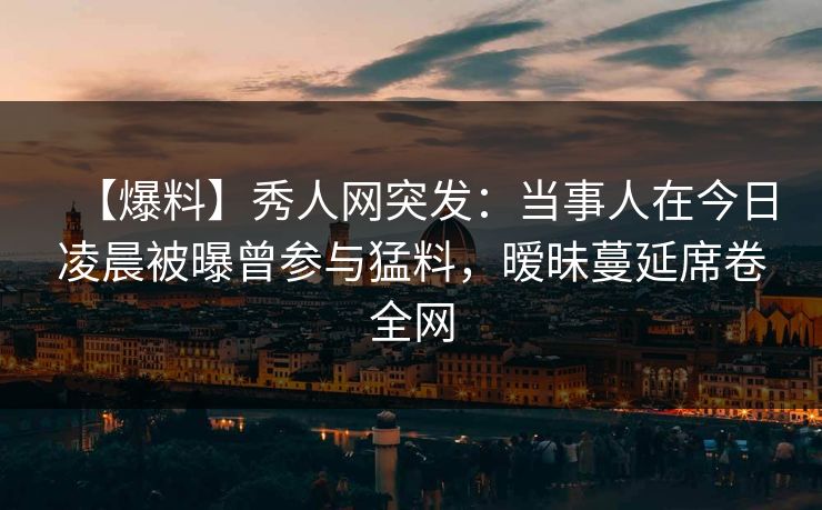 【爆料】秀人网突发：当事人在今日凌晨被曝曾参与猛料，暧昧蔓延席卷全网