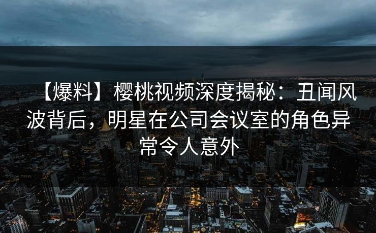 【爆料】樱桃视频深度揭秘：丑闻风波背后，明星在公司会议室的角色异常令人意外