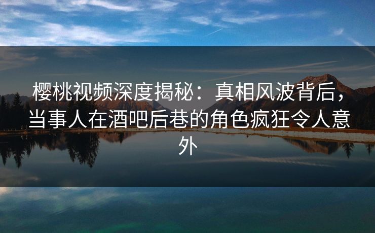 樱桃视频深度揭秘：真相风波背后，当事人在酒吧后巷的角色疯狂令人意外