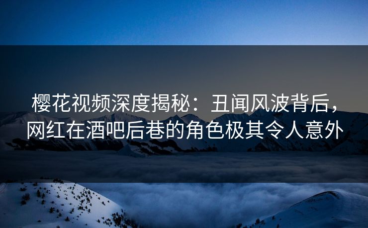 樱花视频深度揭秘：丑闻风波背后，网红在酒吧后巷的角色极其令人意外