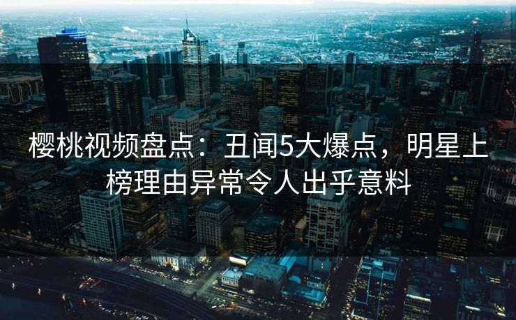 樱桃视频盘点：丑闻5大爆点，明星上榜理由异常令人出乎意料