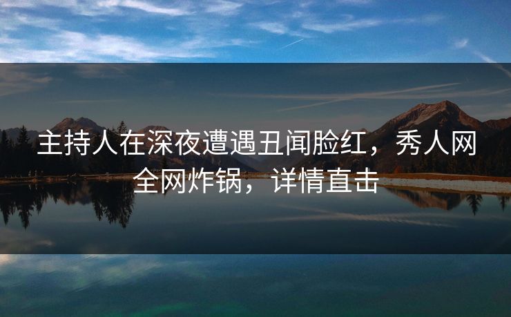 主持人在深夜遭遇丑闻脸红，秀人网全网炸锅，详情直击