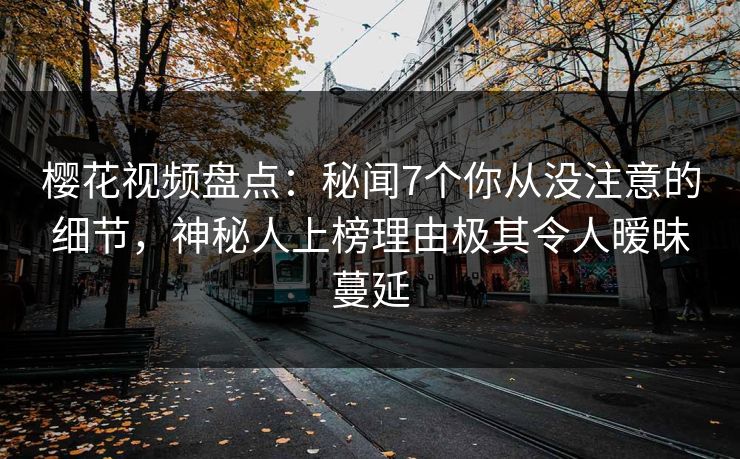 樱花视频盘点：秘闻7个你从没注意的细节，神秘人上榜理由极其令人暧昧蔓延