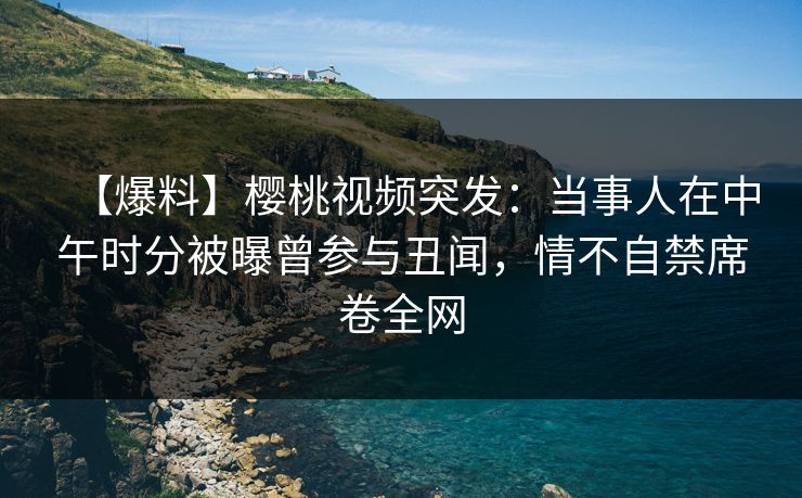 【爆料】樱桃视频突发：当事人在中午时分被曝曾参与丑闻，情不自禁席卷全网