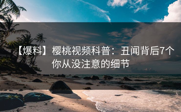 【爆料】樱桃视频科普：丑闻背后7个你从没注意的细节