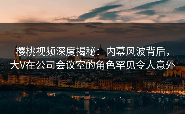 樱桃视频深度揭秘：内幕风波背后，大V在公司会议室的角色罕见令人意外