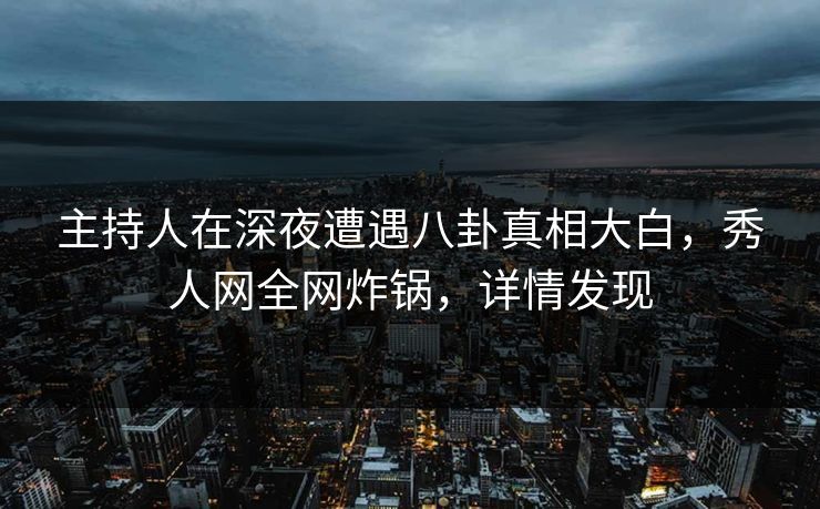 主持人在深夜遭遇八卦真相大白，秀人网全网炸锅，详情发现
