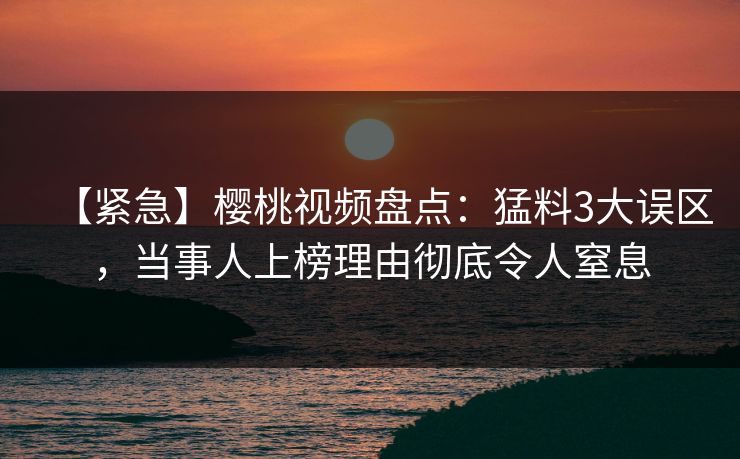 【紧急】樱桃视频盘点：猛料3大误区，当事人上榜理由彻底令人窒息