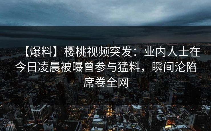 【爆料】樱桃视频突发：业内人士在今日凌晨被曝曾参与猛料，瞬间沦陷席卷全网