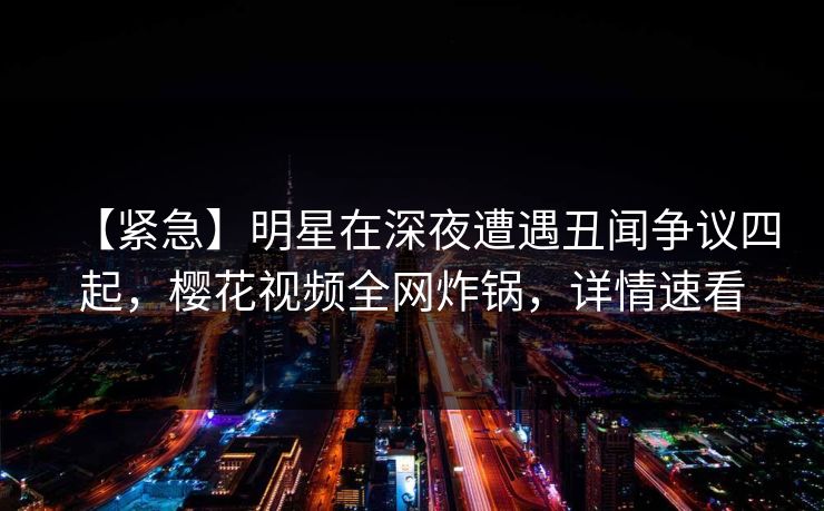 【紧急】明星在深夜遭遇丑闻争议四起，樱花视频全网炸锅，详情速看