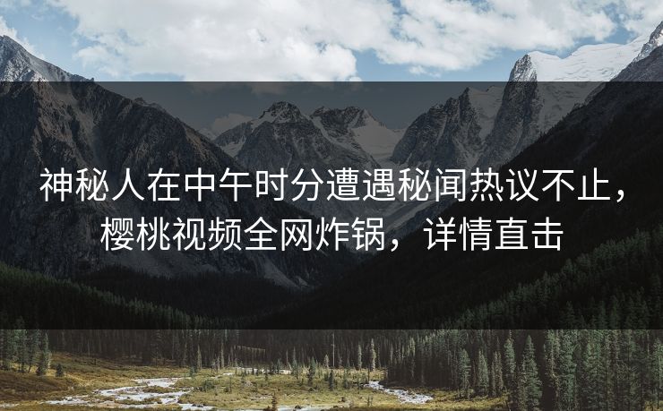 神秘人在中午时分遭遇秘闻热议不止，樱桃视频全网炸锅，详情直击