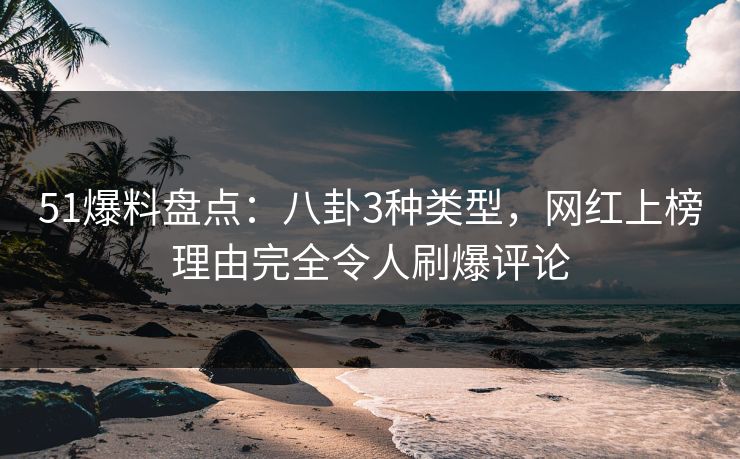 51爆料盘点：八卦3种类型，网红上榜理由完全令人刷爆评论
