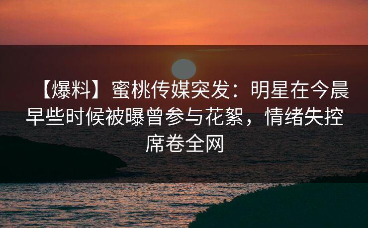 【爆料】蜜桃传媒突发：明星在今晨早些时候被曝曾参与花絮，情绪失控席卷全网