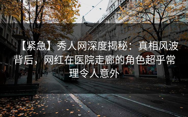 【紧急】秀人网深度揭秘：真相风波背后，网红在医院走廊的角色超乎常理令人意外