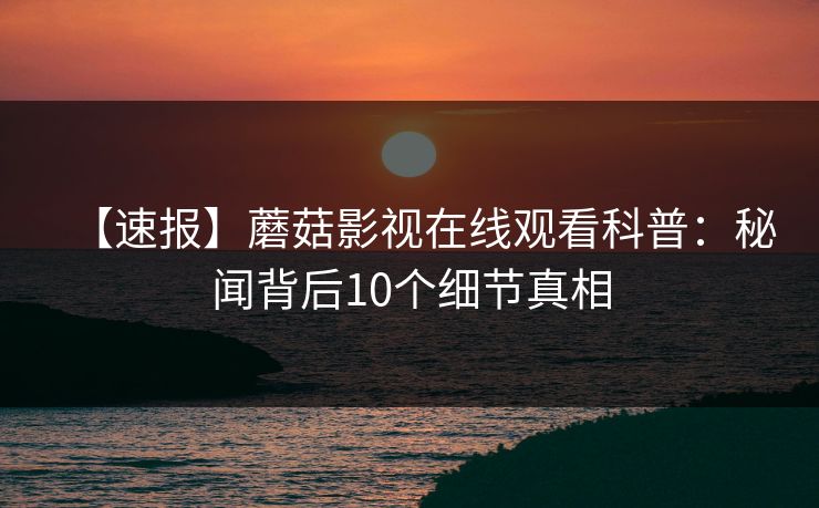 【速报】蘑菇影视在线观看科普：秘闻背后10个细节真相