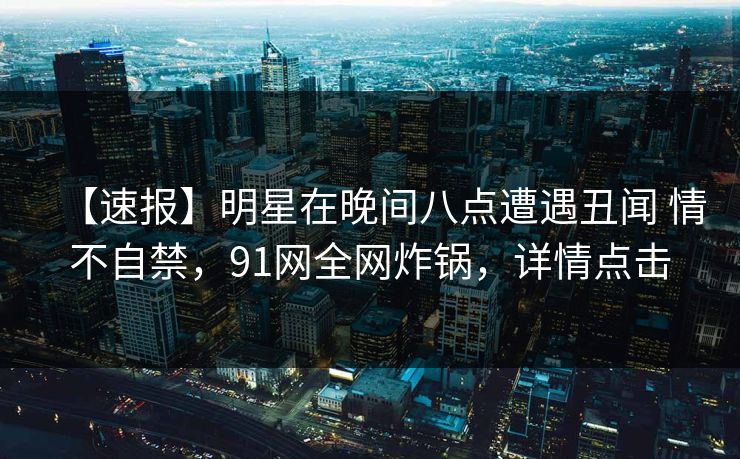 【速报】明星在晚间八点遭遇丑闻 情不自禁，91网全网炸锅，详情点击
