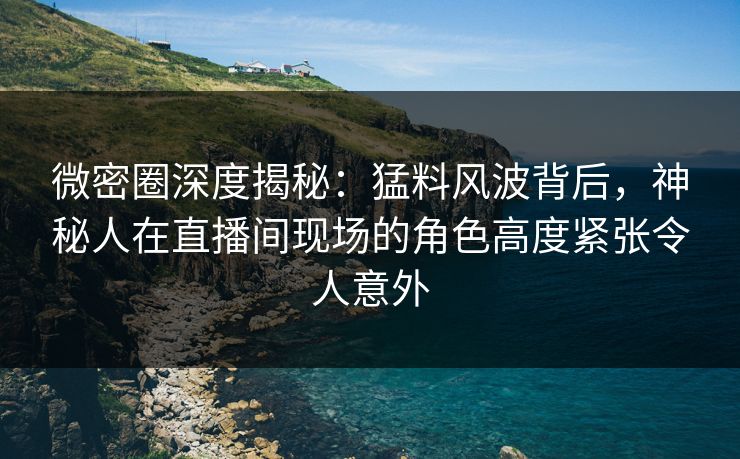 微密圈深度揭秘：猛料风波背后，神秘人在直播间现场的角色高度紧张令人意外