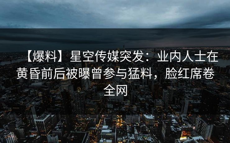 【爆料】星空传媒突发：业内人士在黄昏前后被曝曾参与猛料，脸红席卷全网