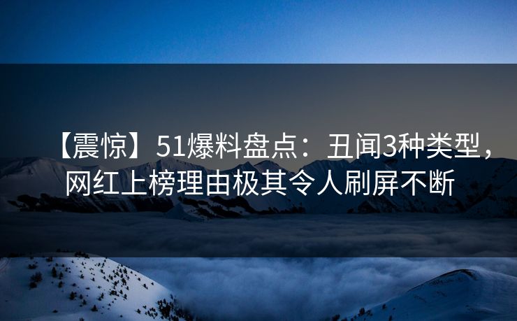 【震惊】51爆料盘点：丑闻3种类型，网红上榜理由极其令人刷屏不断