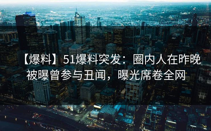 【爆料】51爆料突发：圈内人在昨晚被曝曾参与丑闻，曝光席卷全网